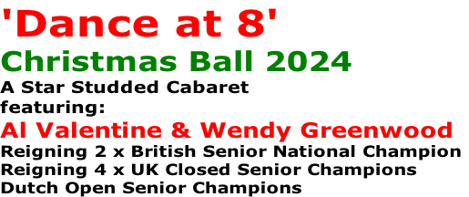 'Dance at 8'
Christmas Ball 2024
A Star Studded Cabaret
featuring:
Al Valentine & Wendy Greenwood
Reigning 2 x British Senior National Champion
Reigning 4 x UK Closed Senior Champions
Dutch Open Senior Champions
