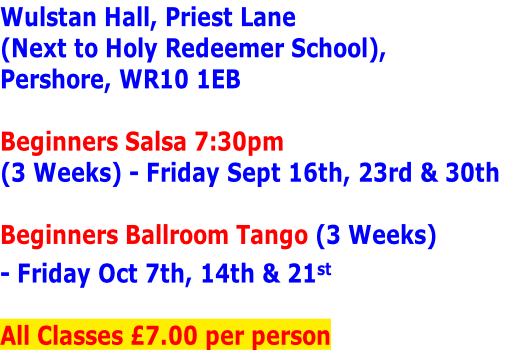 Wulstan Hall, Priest Lane 
(Next to Holy Redeemer School), 
Pershore, WR10 1EB

Beginners Salsa 7:30pm
(3 Weeks) - Friday Sept 16th, 23rd & 30th

Beginners Ballroom Tango (3 Weeks)
- Friday Oct 7th, 14th & 21st

All Classes £7.00 per person
