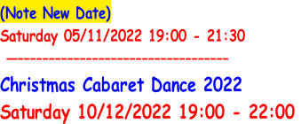 (Note New Date)
Saturday 05/11/2022 19:00 - 21:30
	—––––––––––––––––––––––––––––––––––
Christmas Cabaret Dance 2022
Saturday 10/12/2022 19:00 - 22:00
